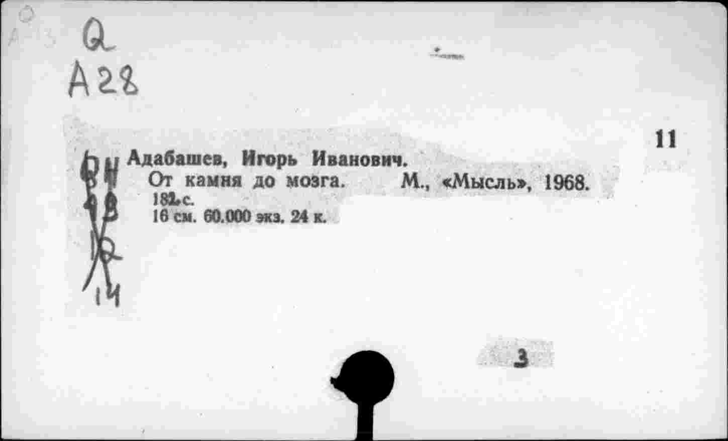 ﻿Адабашев, Игорь Иванович.
От камня до мозга. М., «Мысль», 1968. 18Ьс.
16 см. 60.000 экэ. 24 к.
11